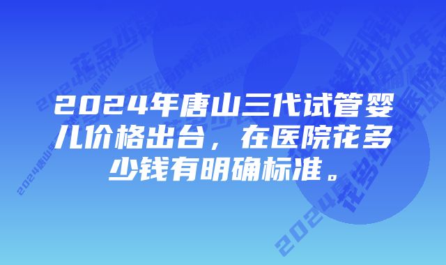 2024年唐山三代试管婴儿价格出台，在医院花多少钱有明确标准。