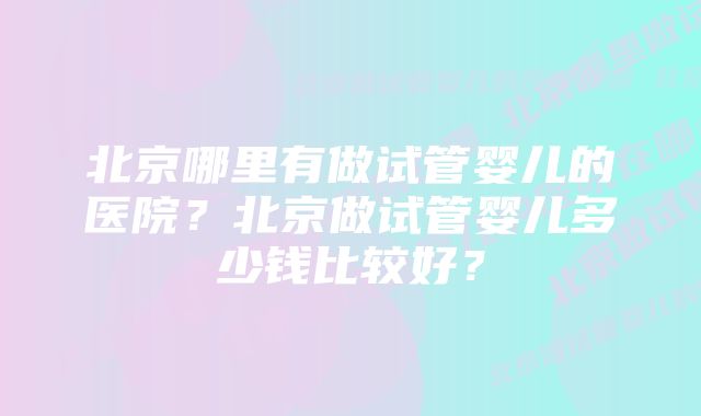 北京哪里有做试管婴儿的医院？北京做试管婴儿多少钱比较好？