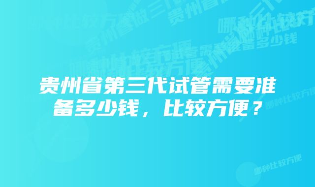 贵州省第三代试管需要准备多少钱，比较方便？