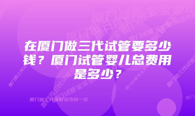 在厦门做三代试管要多少钱？厦门试管婴儿总费用是多少？