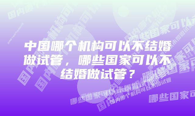 中国哪个机构可以不结婚做试管，哪些国家可以不结婚做试管？