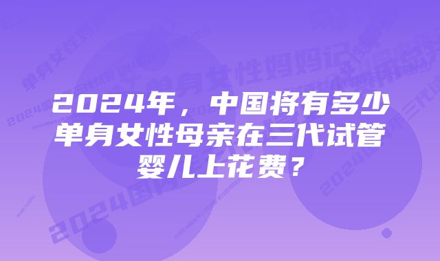 2024年，中国将有多少单身女性母亲在三代试管婴儿上花费？