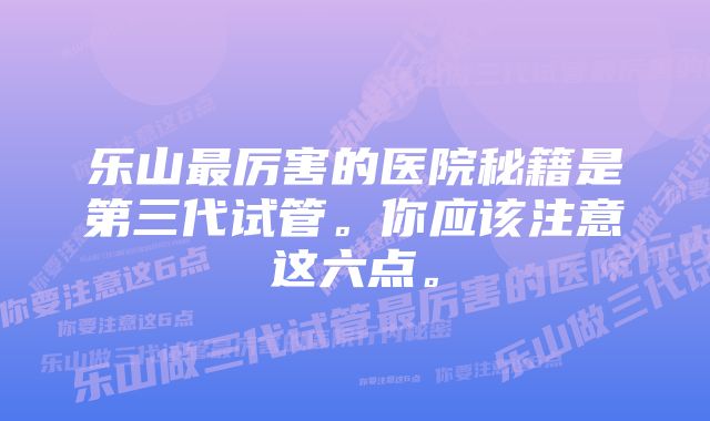 乐山最厉害的医院秘籍是第三代试管。你应该注意这六点。