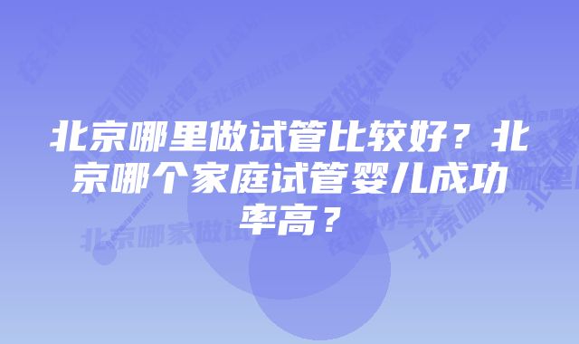 北京哪里做试管比较好？北京哪个家庭试管婴儿成功率高？