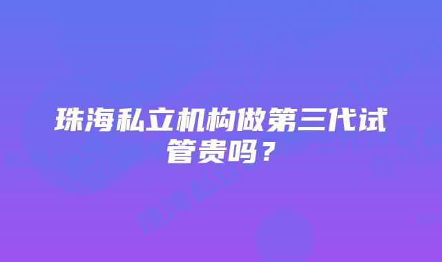 珠海私立机构做第三代试管贵吗？