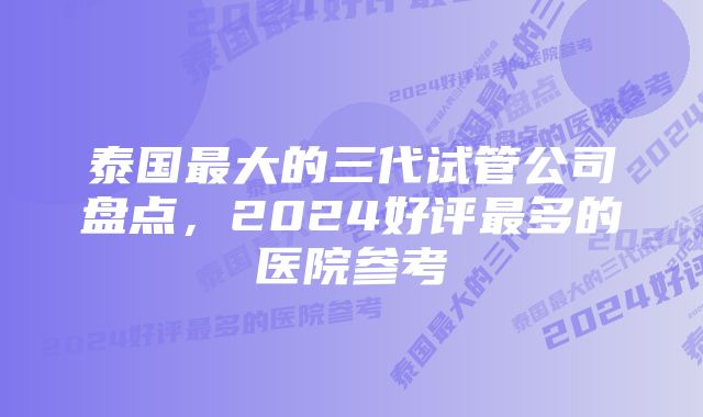 泰国最大的三代试管公司盘点，2024好评最多的医院参考