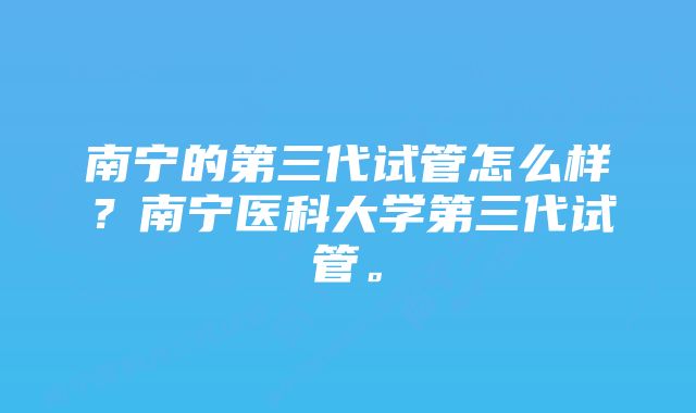 南宁的第三代试管怎么样？南宁医科大学第三代试管。