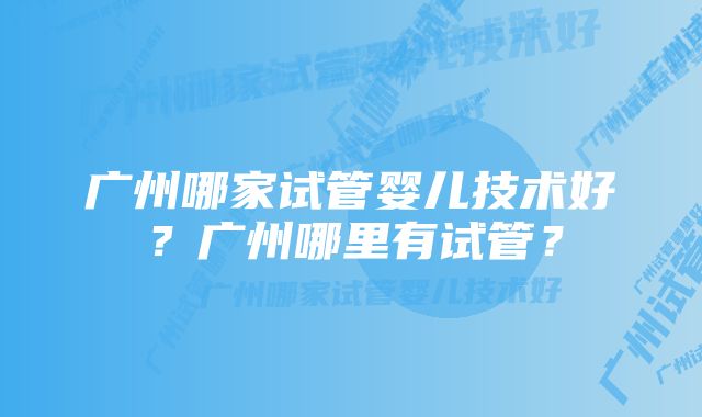 广州哪家试管婴儿技术好？广州哪里有试管？