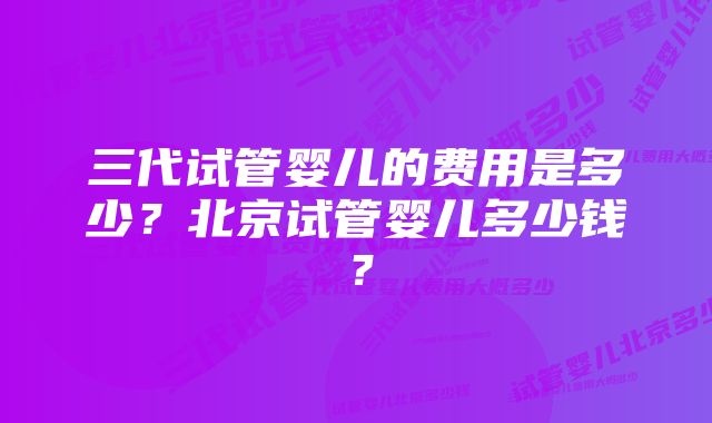 三代试管婴儿的费用是多少？北京试管婴儿多少钱？