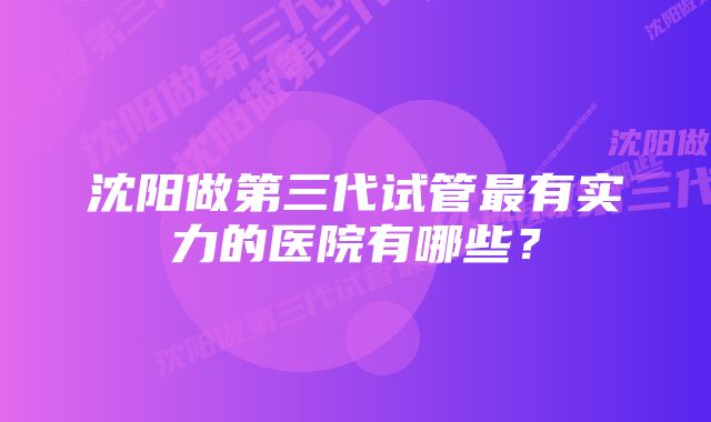 沈阳做第三代试管最有实力的医院有哪些？