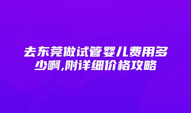 去东莞做试管婴儿费用多少啊,附详细价格攻略