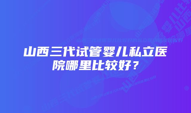 山西三代试管婴儿私立医院哪里比较好？