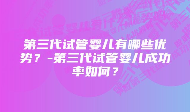 第三代试管婴儿有哪些优势？-第三代试管婴儿成功率如何？