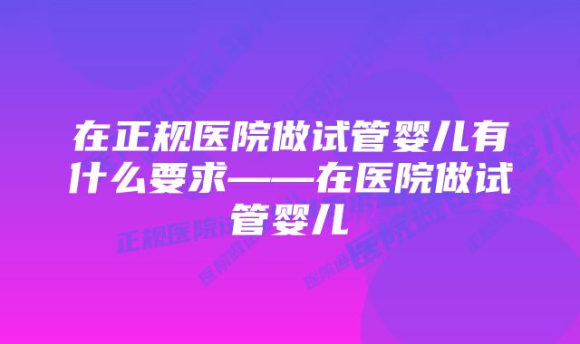 在正规医院做试管婴儿有什么要求——在医院做试管婴儿