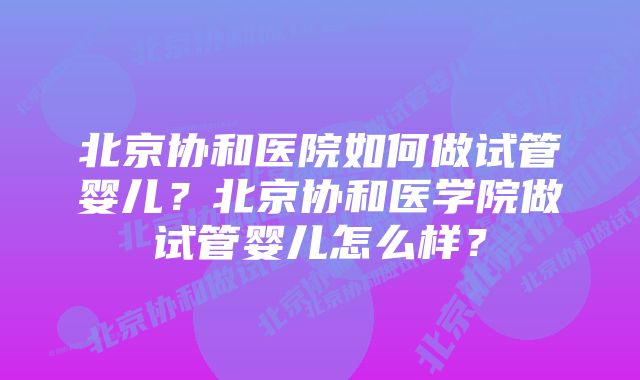 北京协和医院如何做试管婴儿？北京协和医学院做试管婴儿怎么样？