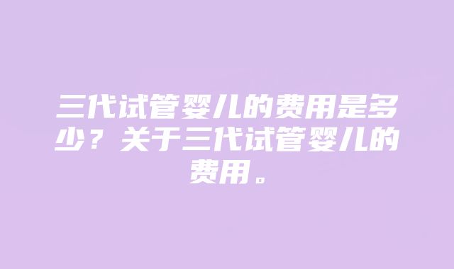 三代试管婴儿的费用是多少？关于三代试管婴儿的费用。