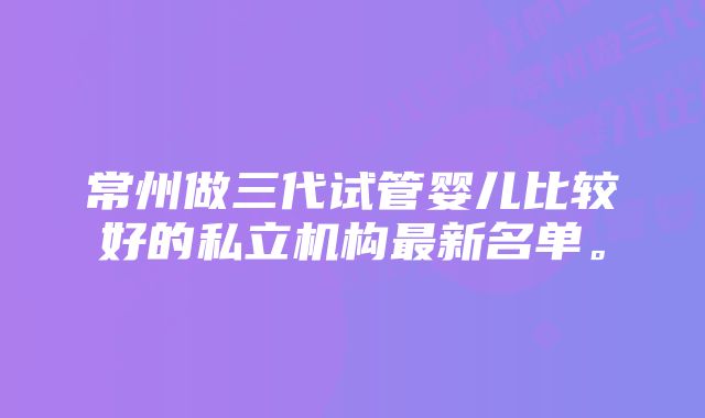 常州做三代试管婴儿比较好的私立机构最新名单。