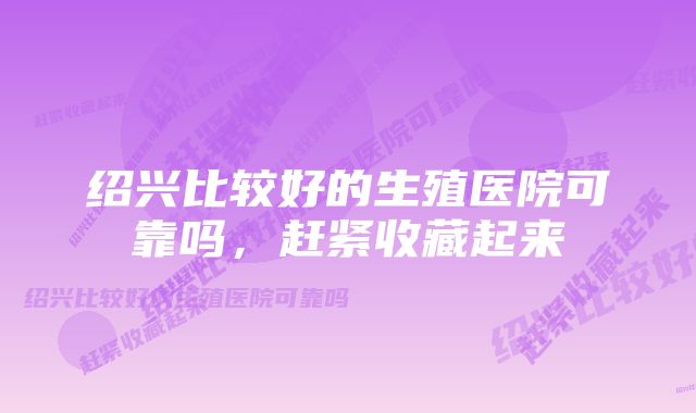 绍兴比较好的生殖医院可靠吗，赶紧收藏起来