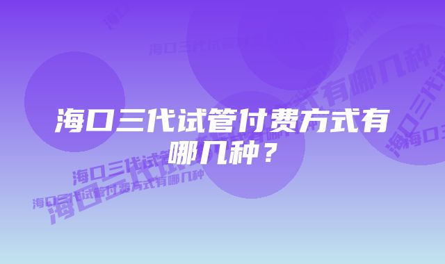 海口三代试管付费方式有哪几种？