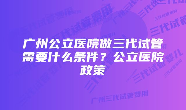 广州公立医院做三代试管需要什么条件？公立医院政策