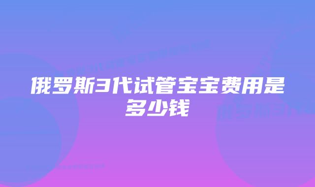 俄罗斯3代试管宝宝费用是多少钱