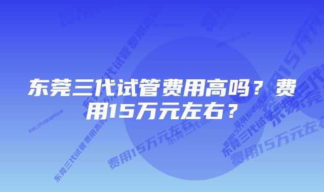 东莞三代试管费用高吗？费用15万元左右？