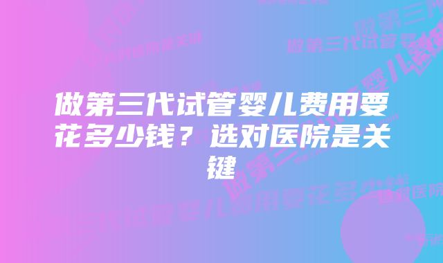 做第三代试管婴儿费用要花多少钱？选对医院是关键