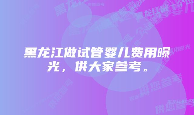 黑龙江做试管婴儿费用曝光，供大家参考。