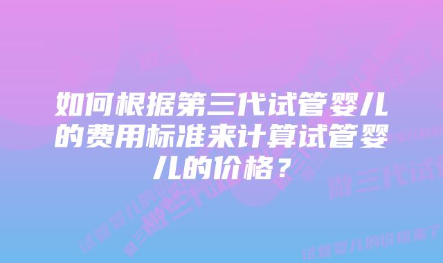 如何根据第三代试管婴儿的费用标准来计算试管婴儿的价格？