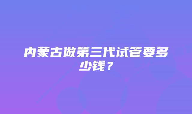 内蒙古做第三代试管要多少钱？