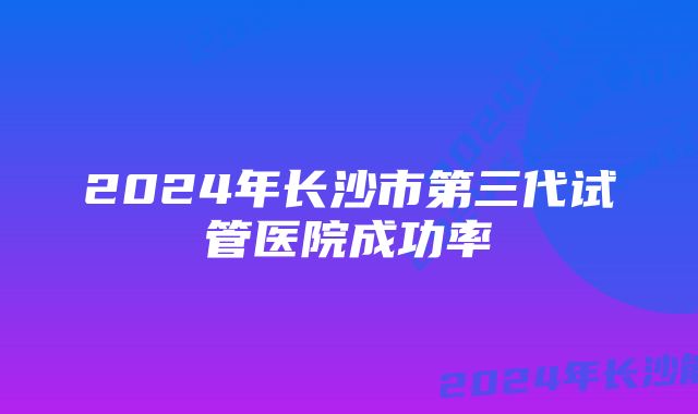 2024年长沙市第三代试管医院成功率