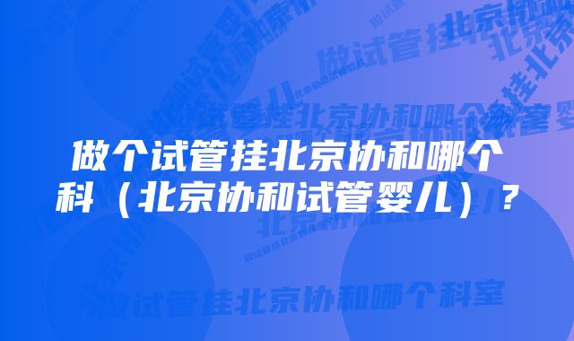 做个试管挂北京协和哪个科（北京协和试管婴儿）？