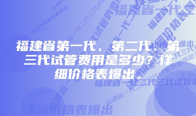 福建省第一代、第二代、第三代试管费用是多少？详细价格表爆出。