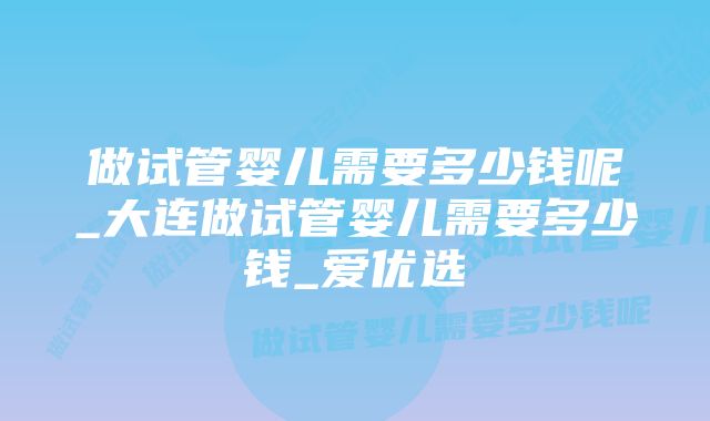 做试管婴儿需要多少钱呢_大连做试管婴儿需要多少钱_爱优选