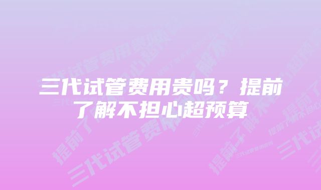 三代试管费用贵吗？提前了解不担心超预算