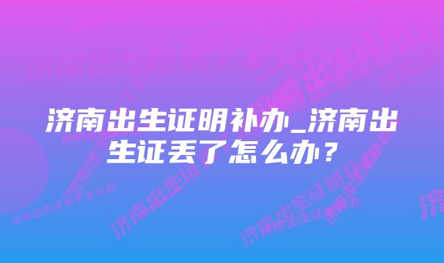 济南出生证明补办_济南出生证丢了怎么办？