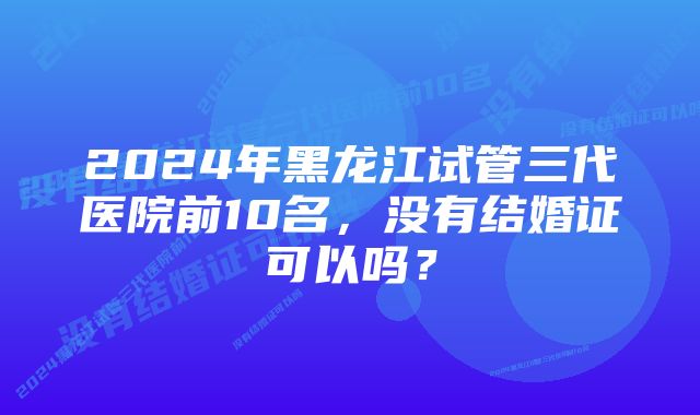 2024年黑龙江试管三代医院前10名，没有结婚证可以吗？