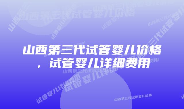 山西第三代试管婴儿价格，试管婴儿详细费用