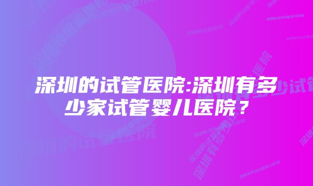 深圳的试管医院:深圳有多少家试管婴儿医院？