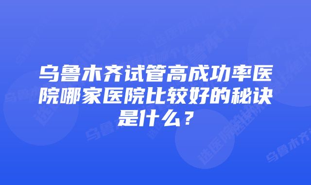 乌鲁木齐试管高成功率医院哪家医院比较好的秘诀是什么？