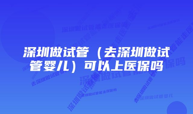 深圳做试管（去深圳做试管婴儿）可以上医保吗