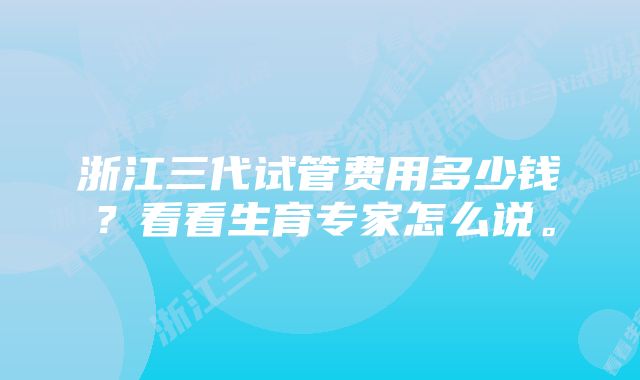 浙江三代试管费用多少钱？看看生育专家怎么说。