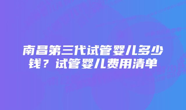 南昌第三代试管婴儿多少钱？试管婴儿费用清单