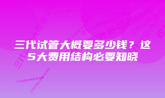 三代试管大概要多少钱？这5大费用结构必要知晓