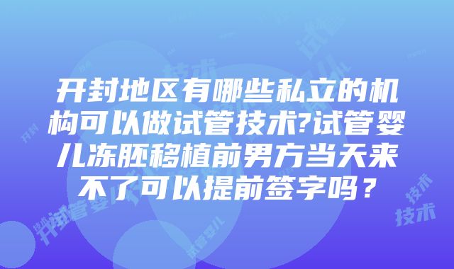 开封地区有哪些私立的机构可以做试管技术?试管婴儿冻胚移植前男方当天来不了可以提前签字吗？