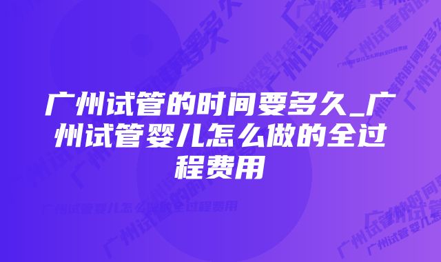 广州试管的时间要多久_广州试管婴儿怎么做的全过程费用