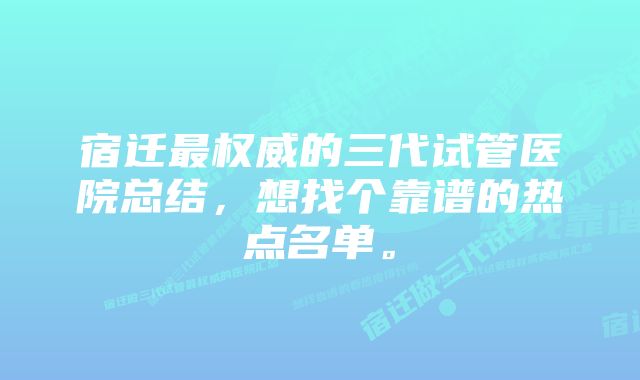 宿迁最权威的三代试管医院总结，想找个靠谱的热点名单。