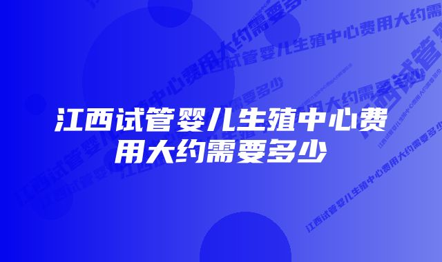 江西试管婴儿生殖中心费用大约需要多少