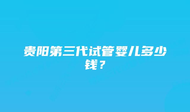 贵阳第三代试管婴儿多少钱？