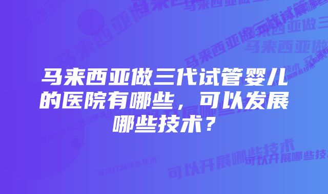 马来西亚做三代试管婴儿的医院有哪些，可以发展哪些技术？